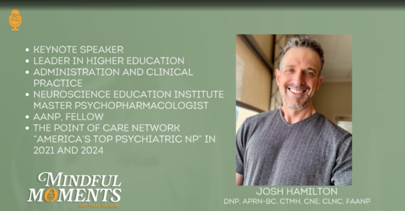Dr. Josh Hamilton, featured on the Mindful Moments podcast. Dr. Hamilton is a Keynote speaker, leader in higher eduction, administration and clinical practice, neuroscience education institute master psychopharmacologist, AANP Fellow, Point of Care Network "America's Top Psychiatric NP in 2021 and 2024.
